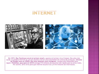 En 1971, Ray Tomlinson envió el primer email y aparece el primer virus Creeper. Dos años más
tarde, la palabra internet se usó por primera vez en una transmisión de control de protocolo. Chrome
de Google nace en 2008 y dos años después nace Instagram, aunque sólo disponible para
Apple. Pinterest, que nace en 2010 consigue 10 millones de usuarios más rápido que las otras redes.
Por último, 2012 sirve para que internet alcance los 2,4 mil millones de internautas.
 