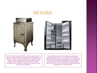 En el 1755, el escocés William Cullen logro hacer un
poco de hielo con vapor de agua en una campana de
vidrio en vació. Dos años más tarde, Gèrald Nairne
agrego a estos experimentos, ácido sulfúrico y así
logró ciertos adelantos. Pero recién en 1866,
Edmond Carré realiza un aparato que logra enfriar
garrafas con líquidos.
La combinación de la tecnología de paneles de
aislamiento al vacío, la circulación de nuevos y
mejorados sistemas de compresión, y en modelos de
50 Hz el uso de refrigerantes hydrocarbonbased,
permitió que estos congeladores que consumen
hasta un 65 por ciento de la electricidad menos de
unidades de la competencia.
 