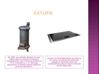 En 1892, una década después de que
Edison diera a conocer la lámpara
incandescente, los inventores británicos
R. E. Crompton y J. H. Dowsing
patentaron la primera estufa eléctrica
para uso doméstico.
Aunque la tecnología detrás de ellas no
es nueva, las estufas de inducción
todavía se destacan entre sus
competidores como el mejor estilo de
estufa disponible.
 