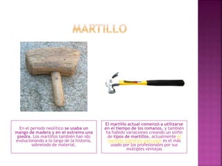 En el periodo neolítico se usaba un
mango de madera y en el extremo una
piedra. Los martillos también han ido
evolucionando a lo largo de la historia,
sobretodo de material.
El martillo actual comenzó a utilizarse
en el tiempo de los romanos, y también
ha habido variaciones creando un sinfín
de tipos de martillos, actualmente el
martillo eléctrico percutor es el más
usado por los profesionales por sus
múltiples ventajas
 