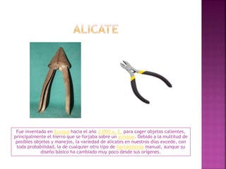 Fue inventado en Europa hacia el año 2.000 a. C. para coger objetos calientes,
principalmente el hierro que se forjaba sobre un yunque. Debido a la multitud de
posibles objetos y manejos, la variedad de alicates en nuestros días excede, con
toda probabilidad, la de cualquier otro tipo de herramienta manual, aunque su
diseño básico ha cambiado muy poco desde sus orígenes.
 