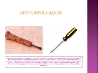 estos tuvieron su origen en los talleres de carpintería. Fue necesaria la introducción de estos, debido a que a
los clavos se les hacia una pequeña hendidura para que de ese modo al rotarlo tuviera mayor agarre en la
madera. Posteriormente estos clavos evolucionaron en los diferentes tipos de tornillos que conocemos hoy en
día, los cuales cuentan con todo tipo de formas, tamaños y puntas. Un destornillador es creado para una
función específica, ya que si se usa un destornillador diferente al tornillo, puede causar el daño de ambos
elementos.
 