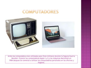 Antes las computadora eran utilizadas para fines militares durante la Seguna Guerra
Mundial. Crearon las computadoras Apple I y II y las máquinas Macintosh en
1984.despues Se comenzó a utilizar las computadoras personales en las oficinas y
hogares.
 