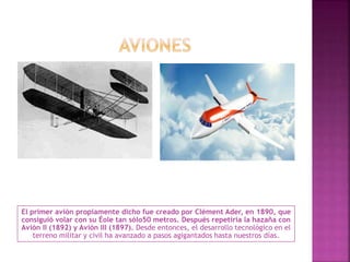 El primer avión propiamente dicho fue creado por Clément Ader, en 1890, que
consiguió volar con su Éole tan sólo50 metros. Después repetiría la hazaña con
Avión II (1892) y Avión III (1897). Desde entonces, el desarrollo tecnológico en el
terreno militar y civil ha avanzado a pasos agigantados hasta nuestros días.
 