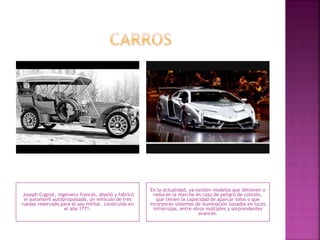 Joseph Cugnot, ingeniero francés, diseñó y fabricó
el automóvil autopropulsado, un vehículo de tres
ruedas reservado para el uso militar, construido en
el año 1771.
En la actualidad, ya existen modelos que detienen o
reducen la marcha en caso de peligro de colisión,
que tienen la capacidad de aparcar solos o que
incorporan sistemas de iluminación basados en luces
infrarrojas, entre otros múltiples y sorprendentes
avances.
 
