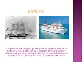 Este principio daría lugar al galeón, barco de carga utilizado en los
siglos XVI y XVII. la aparición de la máquina de vapor significó el
progresivo desuso de los barcos de vela que fueron incorporándose a
la navegación recreativa y deportiva, si bien éstas ya existían.
 