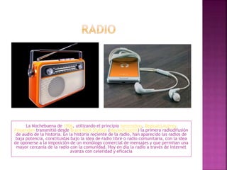 La Nochebuena de 1906, utilizando el principio heterodino, Reginald Aubrey
Fessenden transmitió desde Brant Rock Station (Massachusetts) la primera radiodifusión
de audio de la historia. En la historia reciente de la radio, han aparecido las radios de
baja potencia, constituidas bajo la idea de radio libre o radio comunitaria, con la idea
de oponerse a la imposición de un monólogo comercial de mensajes y que permitan una
mayor cercanía de la radio con la comunidad. Hoy en día la radio a través de Internet
avanza con celeridad y eficacia
 