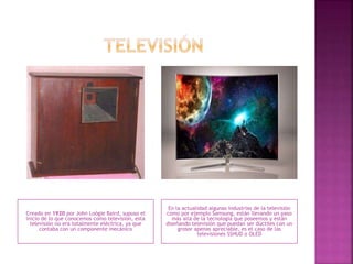 Creado en 1920 por John Loógie Baird, supuso el
inicio de lo que conocemos como televisión, esta
televisión no era totalmente eléctrica, ya que
contaba con un componente mecánico
En la actualidad algunas industrias de la televisión
como por ejemplo Samsung, están llevando un paso
más allá de la tecnología que poseemos y están
diseñando televisión que puedan ser dúctiles con un
grosor apenas apreciable, es el caso de las
televisiones SSHUD o OLED
 