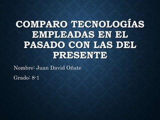 COMPARO TECNOLOGÍAS
EMPLEADAS EN EL
PASADO CON LAS DEL
PRESENTE
Nombre: Juan David Oñate
Grado: 8-1
 