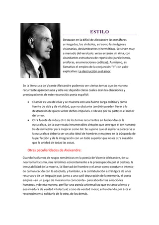 ESTILO
Destacan en la difícil de Aleixandre las metáforas
arriesgadas, los símbolos, así como las imágenes
visionarias, deslumbrantes y herméticas. Se sirven muy
a menudo del versículo: verso extenso sin rima, con
abundantes estructuras de repetición (paralelismos,
anáforas, enumeraciones caóticas). Asimismo, es
llamativo el empleo de la conjunción “o” con valor
explicativo: La destrucción o el amor.
En la literatura de Vicente Aleixandre podemos ver ciertos temas que de manera
recurrente aparecen una y otra vez dejando claras cuales eran las obsesiones y
preocupaciones de este reconocido poeta español:
 El amor es una de ellas y se muestra con una fuerte carga erótica y como
fuente de vida y de vitalidad, que no obstante también pueden llevar a la
destrucción de quien siente dichos impulsos. El deseo por su parte es el motor
del amor.
 Otra fuente de vida y otro de los temas recurrentes en Aleixandre es la
naturaleza, de la que recata innumerables virtudes que cree que el ser humano
ha de mimetizar para mejorar como tal. Se supone que el aspirar a parecerse a
la naturaleza debería ser un alto ideal de hombres y mujeres en la búsqueda de
la perfección y de la integración con un todo superior que no es otra cuestión
que la unidad de todas las cosas.
Otras peculiaridades de Aleixandre:
Cuando hablamos de rasgos románticos en la poesía de Vicente Aleixandre, de su
neorromanticismo, nos referimos concretamente a la preocupación por el destino, la
inmutabilidad de la muerte, la libertad del hombre y el amor como constante intento
de comunicación con lo absoluto, y también, a la confabulación estratégica de unos
recursos y de un lenguaje que, junto a una sutil depuración de la memoria, el poeta
emplea –en un juego de mecanismo consciente– para abordar las emociones
humanas, y de esa manera, perfilar una poesía universalista que es tanto aliento y
encarnadura de verdad intelectual, como de verdad moral, entendiendo por ésta el
reconocimiento solidario de lo otro, de los demás.
 