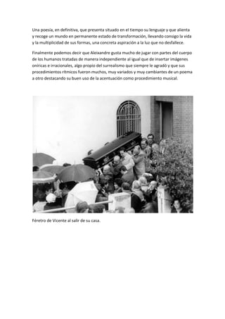 Una poesía, en definitiva, que presenta situado en el tiempo su lenguaje y que alienta
y recoge un mundo en permanente estado de transformación, llevando consigo la vida
y la multiplicidad de sus formas, una concreta aspiración a la luz que no desfallece.
Finalmente podemos decir que Aleixandre gusta mucho de jugar con partes del cuerpo
de los humanos tratadas de manera independiente al igual que de insertar imágenes
oníricas e irracionales, algo propio del surrealismo que siempre le agradó y que sus
procedimientos rítmicos fueron muchos, muy variados y muy cambiantes de un poema
a otro destacando su buen uso de la acentuación como procedimiento musical.
Féretro de Vicente al salir de su casa.
 