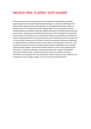 ANÁLISIS DEL POEMA “SE QUERÍAN”. VICENTE ALEIXANDRE
En el poema que estamos analizando hay un ritmo buscando una gradación ascendente
pasando por los ciclos circadianos (día/noche) hasta llegar a su máxima condensación en la
última estrofa. Siguiendo ambos ejes temporales la simbología del poema gira entorno al
principio de luz y el principio de oscuridad, expandiéndose en los dos campos semánticos
(luz/oscuridad) al que obedecen todas las metáforas del poema. En el texto tenemos dos tipos
de conclusión, una general en la penúltima estrofa similar al de la introducción (se querían de
noche y de día), y otro particular, la de la última estrofa que se corresponde con el desarrollo
del poema, pormenorizando los momentos del amor. Esta conclusión de la última estrofa lo es
a la vez del todo el poema y es por ello que se da ahí la enumeración caótica que recoge todo
el cuerpo del poema y también se da el cierre que repite el inicio del texto “se querían” y que
le presta una estructura circular. A lo largo del todo el poema comprobamos la cosmovisión
especial de todo el poema: los elementos referenciales de ese amor son los elementos de la
naturaleza. La cosmovisión del poeta consistía precisamente en conseguir la solidaridad
amorosa con todo lo creado. La fuerza de ese amor reside en la perfecta unión de los
sentimientos y la naturaleza con la que se identifica. De ahí el uso de los cuatro elementos de
la naturaleza, el aire, el fuego, el agua, y la tierra. A esto se le llama panteísmo.
 