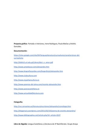 Proyecto gráfico: Portada e interiores, Irene Rodríguez, Paula Matías y Andrés
González.
Documentación:
https://sites.google.com/site/047lenguayliteratura/surrealismo/caractersticas-del-
surrealismo
http://biblio3.url.edu.gt/Libros/dest_o_amor.pdf
http://www.amediavoz.com/aleixandre.htm
http://www.biografiasyvidas.com/biografia/a/aleixandre.htm
http://www.clubcultura.com
http://www.españaescultura.es
http://www.poemas-del-alma.com/vicente-aleixandre.htm
http://www.poesiacastellana.es
http://www.actualidadliteratura.com
Fotografía:
http://cvc.cervantes.es/literatura/escritores/aleixandre/cronologia.htm
http://blogainara.wordpress.com/2011/02/19/poema-de-vicente-aleixandre/
http://www.bibliographos.net/article.php?id_article=2637
Libro de Algaida: Lengua Castellana y Literatura de 2º Bachillerato. Grupo Anaya
 