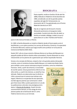BIOGRAFIA
Poeta español, nacido en Sevilla el 26 de abril de
1898 y fallecido en Madrid el 14 de diciembre de
1984, considerado uno de los grandes poetas
españoles del siglo XX. Perteneciente a la
Generación del 27, fue galardonado con el Premio
Nobel de Literatura en 1977.
Hijo de un ingeniero de ferrocarril, Vicente
Aleixandre pertenecía a la burguesía media
acomodada. Cuando tenía dos años de edad, su
familia se trasladó a Málaga, ciudad a la que el
poeta llama en su obra "Sombras del Paraíso",
pues en ella transcurrió toda su infancia.
En 1909, la familia Aleixandre se instaló en Madrid, donde el futuro poeta cursó el
bachillerato y, ya en plena juventud, las carreras de Derecho y Comercio. Se especializó
en Derecho Mercantil, materia que luego enseñó como profesor en la Escuela de
Comercio de Madrid (1920-1922).
Desde 1917, año en el que conoció a Dámaso Alonso en Las Navas del Marqués (un
pequeño pueblo de Ávila en donde ambos veraneaban), Vicente Aleixandre se venía
relacionando con los jóvenes de su generación que sentían inquietudes literarias.
Gracias a los consejos de Dámaso, empezó a leer a los grandes poetas del pasado
reciente, como el romántico Gustavo Adolfo Bécquer y el modernista Rubén Darío;
pero también a otros autores extranjeros de gran renombre, como los simbolistas
franceses. Sintió, a partir de entonces, la necesidad
de escribir poesía. Estuvo gravemente enfermo en los
años veinte, y, a partir de entonces, su salud fue muy
delicada. Padeció una tuberculosis que le afectó un
riñón y provocó que le tuvieran que extirpar este
órgano. Mientras se recuperaba de esta operación,
escribió algunos poemas que comenzaron a darle
gran fama hacia 1926, cuando aparecieron en una de
las publicaciones culturales más prestigiosas de la
época: la Revista de Occidente. A partir de este
reconocimiento literario, se hizo amigo de otros
jóvenes poetas de la Generación del 27, como
Federico García Lorca y Luis Cernuda.
 