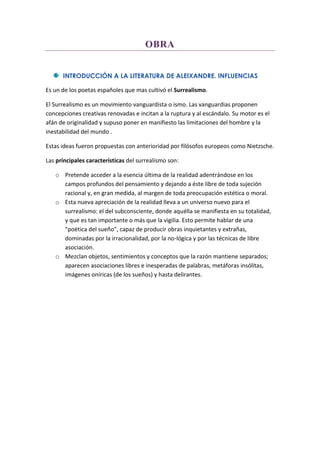OBRA
INTRODUCCIÓN A LA LITERATURA DE ALEIXANDRE. INFLUENCIAS
Es un de los poetas españoles que mas cultivó el Surrealismo.
El Surrealismo es un movimiento vanguardista o ismo. Las vanguardias proponen
concepciones creativas renovadas e incitan a la ruptura y al escándalo. Su motor es el
afán de originalidad y supuso poner en manifiesto las limitaciones del hombre y la
inestabilidad del mundo .
Estas ideas fueron propuestas con anterioridad por filósofos europeos como Nietzsche.
Las principales características del surrealismo son:
o Pretende acceder a la esencia última de la realidad adentrándose en los
campos profundos del pensamiento y dejando a éste libre de toda sujeción
racional y, en gran medida, al margen de toda preocupación estética o moral.
o Esta nueva apreciación de la realidad lleva a un universo nuevo para el
surrealismo: el del subconsciente, donde aquélla se manifiesta en su totalidad,
y que es tan importante o más que la vigilia. Esto permite hablar de una
"poética del sueño", capaz de producir obras inquietantes y extrañas,
dominadas por la irracionalidad, por la no-lógica y por las técnicas de libre
asociación.
o Mezclan objetos, sentimientos y conceptos que la razón mantiene separados;
aparecen asociaciones libres e inesperadas de palabras, metáforas insólitas,
imágenes oníricas (de los sueños) y hasta delirantes.
 