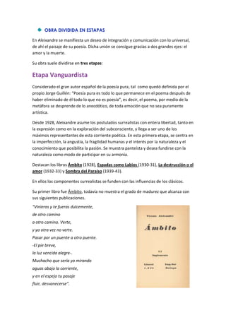 OBRA DIVIDIDA EN ESTAPAS
En Aleixandre se manifiesta un deseo de integración y comunicación con lo universal,
de ahí el paisaje de su poesía. Dicha unión se consigue gracias a dos grandes ejes: el
amor y la muerte.
Su obra suele dividirse en tres etapas:
Etapa Vanguardista
Considerado el gran autor español de la poesía pura, tal como quedó definida por el
propio Jorge Guillén: “Poesía pura es todo lo que permanece en el poema después de
haber eliminado de él todo lo que no es poesía”, es decir, el poema, por medio de la
metáfora se desprende de lo anecdótico, de toda emoción que no sea puramente
artística.
Desde 1928, Aleixandre asume los postulados surrealistas con entera libertad, tanto en
la expresión como en la exploración del subconsciente, y llega a ser uno de los
máximos representantes de esta corriente poética. En esta primera etapa, se centra en
la imperfección, la angustia, la fragilidad humanas y el interés por la naturaleza y el
conocimiento que posibilita la pasión. Se muestra panteísta y desea fundirse con la
naturaleza como modo de participar en su armonía.
Destacan los libros Ámbito (1928), Espadas como Labios (1930-31), La destrucción o el
amor (1932-33) y Sombra del Paraíso (1939-43).
En ellos los componentes surrealistas se funden con las influencias de los clásicos.
Su primer libro fue Ámbito, todavía no muestra el grado de madurez que alcanza con
sus siguientes publicaciones.
"Vinieras y te fueras dulcemente,
de otro camino
a otro camino. Verte,
y ya otra vez no verte.
Pasar por un puente a otro puente.
-El pie breve,
la luz vencida alegre-.
Muchacho que sería yo mirando
aguas abajo la corriente,
y en el espejo tu pasaje
fluir, desvanecerse".
 