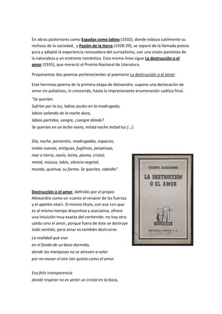 En obras posteriores como Espadas como labios (1932), donde esboza sutilmente su
rechazo de la sociedad, y Pasión de la tierra (1928-29), se separó de la llamada poesía
pura y adoptó la experiencia renovadora del surrealismo, con una visión panteísta de
la naturaleza y un erotismo romántico. Esta misma línea sigue La destrucción o el
amor (1935), que mereció el Premio Nacional de Literatura.
Proponemos dos poemas pertenecientes al poemario La destrucción o el amor:
Este hermoso poema de la primera etapa de Aleixandre, supone una declaración de
amor sin paliativos, in crescendo, hasta la impresionante enumeración caótica final.
"Se querían.
Sufrían por la luz, labios azules en la madrugada,
labios saliendo de la noche dura,
labios partidos, sangre, ¿sangre dónde?
Se querían en un lecho navío, mitad noche mitad luz [...].
Día, noche, ponientes, madrugadas, espacios,
ondas nuevas, antiguas, fugitivas, perpetuas,
mar o tierra, navío, lecho, pluma, cristal,
metal, música, labio, silencio vegetal,
mundo, quietud, su forma. Se querían, sabedlo".
Destrucción o el amor, definido por el propio
Aleixandre como un «canto al renacer de las fuerzas
y el apetito vital». El mismo título, con esa «o» que
es al mismo tiempo disyuntiva y asociativa, ofrece
una intuición muy exacta del contenido: no hay otra
salida sino el amor, porque fuera de éste se destruye
todo sentido, pero amar es también destruirse.
La realidad que vive
en el fondo de un beso dormido,
donde las mariposas no se atreven a volar
por no mover el aire tan quieto como el amor.
Esa feliz transparencia
donde respirar no es sentir un cristal en la boca,
 