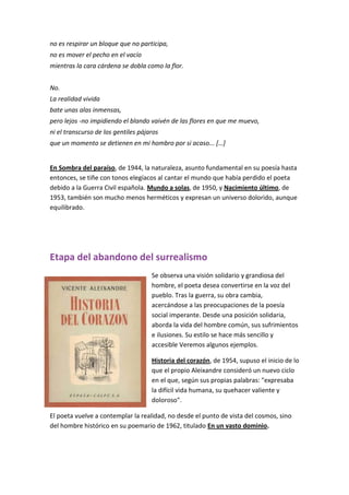 no es respirar un bloque que no participa,
no es mover el pecho en el vacío
mientras la cara cárdena se dobla como la flor.
No.
La realidad vivida
bate unas alas inmensas,
pero lejos -no impidiendo el blando vaivén de las flores en que me muevo,
ni el transcurso de los gentiles pájaros
que un momento se detienen en mi hombro por si acaso... […]
En Sombra del paraíso, de 1944, la naturaleza, asunto fundamental en su poesía hasta
entonces, se tiñe con tonos elegíacos al cantar el mundo que había perdido el poeta
debido a la Guerra Civil española. Mundo a solas, de 1950, y Nacimiento último, de
1953, también son mucho menos herméticos y expresan un universo dolorido, aunque
equilibrado.
Etapa del abandono del surrealismo
Se observa una visión solidario y grandiosa del
hombre, el poeta desea convertirse en la voz del
pueblo. Tras la guerra, su obra cambia,
acercándose a las preocupaciones de la poesía
social imperante. Desde una posición solidaria,
aborda la vida del hombre común, sus sufrimientos
e ilusiones. Su estilo se hace más sencillo y
accesible Veremos algunos ejemplos.
Historia del corazón, de 1954, supuso el inicio de lo
que el propio Aleixandre consideró un nuevo ciclo
en el que, según sus propias palabras: "expresaba
la difícil vida humana, su quehacer valiente y
doloroso".
El poeta vuelve a contemplar la realidad, no desde el punto de vista del cosmos, sino
del hombre histórico en su poemario de 1962, titulado En un vasto dominio.
 
