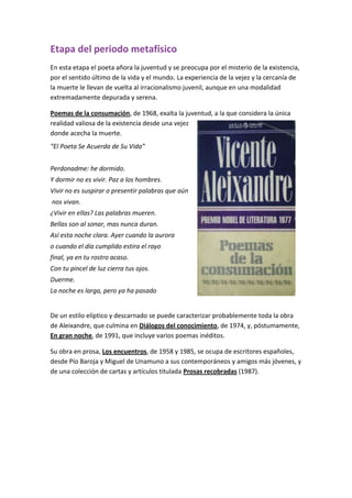 Etapa del periodo metafísico
En esta etapa el poeta añora la juventud y se preocupa por el misterio de la existencia,
por el sentido último de la vida y el mundo. La experiencia de la vejez y la cercanía de
la muerte le llevan de vuelta al irracionalismo juvenil, aunque en una modalidad
extremadamente depurada y serena.
Poemas de la consumación, de 1968, exalta la juventud, a la que considera la única
realidad valiosa de la existencia desde una vejez
donde acecha la muerte.
“El Poeta Se Acuerda de Su Vida”
Perdonadme: he dormido.
Y dormir no es vivir. Paz a los hombres.
Vivir no es suspirar o presentir palabras que aún
nos vivan.
¿Vivir en ellas? Las palabras mueren.
Bellas son al sonar, mas nunca duran.
Así esta noche clara. Ayer cuando la aurora
o cuando el día cumplido estira el rayo
final, ya en tu rostro acaso.
Con tu pincel de luz cierra tus ojos.
Duerme.
La noche es larga, pero ya ha pasado
De un estilo elíptico y descarnado se puede caracterizar probablemente toda la obra
de Aleixandre, que culmina en Diálogos del conocimiento, de 1974, y, póstumamente,
En gran noche, de 1991, que incluye varios poemas inéditos.
Su obra en prosa, Los encuentros, de 1958 y 1985, se ocupa de escritores españoles,
desde Pío Baroja y Miguel de Unamuno a sus contemporáneos y amigos más jóvenes, y
de una colección de cartas y artículos titulada Prosas recobradas (1987).
 