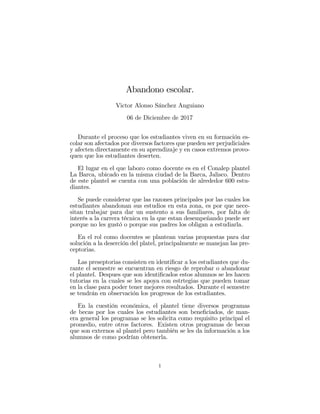 Abandono escolar.
Victor Alonso Sánchez Anguiano
06 de Diciembre de 2017
Durante el proceso que los estudiantes viven en su formación es-
colar son afectados por diversos factores que pueden ser perjudiciales
y afecten directamente en su aprendizaje y en casos extremos provo-
quen que los estudiantes deserten.
El lugar en el que laboro como docente es en el Conalep plantel
La Barca, ubicado en la misma ciudad de la Barca, Jalisco. Dentro
de este plantel se cuenta con una población de alrededor 600 estu-
diantes.
Se puede considerar que las razones principales por las cuales los
estudiantes abandonan sus estudios en esta zona, es por que nece-
sitan trabajar para dar un sustento a sus familiares, por falta de
interés a la carrera técnica en la que estan desempeñando puede ser
porque no les gustó o porque sus padres los obligan a estudiarla.
En el rol como docentes se plantean varias propuestas para dar
solución a la deserción del platel, principalmente se manejan las pre-
ceptorias.
Las preseptorias consisten en identi…car a los estudiantes que du-
rante el semestre se encuentran en riesgo de reprobar o abandonar
el plantel. Despues que son identi…cados estos alumnos se les hacen
tutorias en la cuales se les apoya con estrtegias que pueden tomar
en la clase para poder tener mejores resultados. Durante el semestre
se tendrán en observación los progresos de los estudiantes.
En la cuestión económica, el plantel tiene diversos programas
de becas por los cuales los estudiantes son bene…ciados, de man-
era general los programas se les solicita como requisito principal el
promedio, entre otros factores. Existen otros programas de becas
que son externos al plantel pero también se les da información a los
alumnos de como podrían obtenerla.
1
 