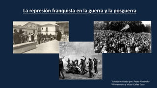 La represión franquista en la guerra y la posguerra
Trabajo realizado por: Pedro Almarcha
Villahermosa y Victor Cañas Daza
 