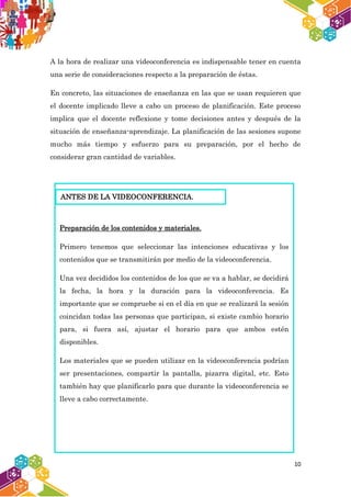 10
A la hora de realizar una videoconferencia es indispensable tener en cuenta
una serie de consideraciones respecto a la preparación de éstas.
En concreto, las situaciones de enseñanza en las que se usan requieren que
el docente implicado lleve a cabo un proceso de planificación. Este proceso
implica que el docente reflexione y tome decisiones antes y después de la
situación de enseñanza-aprendizaje. La planificación de las sesiones supone
mucho más tiempo y esfuerzo para su preparación, por el hecho de
considerar gran cantidad de variables.
Preparación de los contenidos y materiales.
Primero tenemos que seleccionar las intenciones educativas y los
contenidos que se transmitirán por medio de la videoconferencia.
Una vez decididos los contenidos de los que se va a hablar, se decidirá
la fecha, la hora y la duración para la videoconferencia. Es
importante que se compruebe si en el día en que se realizará la sesión
coincidan todas las personas que participan, si existe cambio horario
para, si fuera así, ajustar el horario para que ambos estén
disponibles.
Los materiales que se pueden utilizar en la videoconferencia podrían
ser presentaciones, compartir la pantalla, pizarra digital, etc. Esto
también hay que planificarlo para que durante la videoconferencia se
lleve a cabo correctamente.
ANTES DE LA VIDEOCONFERENCIA.
 
