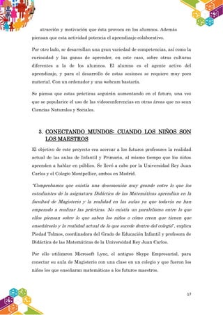17
atracción y motivación que ésta provoca en los alumnos. Además
piensan que esta actividad potencia el aprendizaje colaborativo.
Por otro lado, se desarrollan una gran variedad de competencias, así como la
curiosidad y las ganas de aprender, en este caso, sobre otras culturas
diferentes a la de los alumnos. El alumno es el agente activo del
aprendizaje, y para el desarrollo de estas sesiones se requiere muy poco
material. Con un ordenador y una webcam bastaría.
Se piensa que estas prácticas seguirán aumentando en el futuro, una vez
que se popularice el uso de las videoconferencias en otras áreas que no sean
Ciencias Naturales y Sociales.
3. CONECTANDO MUNDOS: CUANDO LOS NIÑOS SON
LOS MAESTROS
El objetivo de este proyecto era acercar a los futuros profesores la realidad
actual de las aulas de Infantil y Primaria, al mismo tiempo que los niños
aprenden a hablar en público. Se llevó a cabo por la Universidad Rey Juan
Carlos y el Colegio Montpellier, ambos en Madrid.
“Comprobamos que existía una desconexión muy grande entre lo que los
estudiantes de la asignatura Didáctica de las Matemáticas aprendían en la
facultad de Magisterio y la realidad en las aulas ya que todavía no han
empezado a realizar las prácticas. No existía un paralelismo entre lo que
ellos piensan sobre lo que saben los niños o cómo creen que tienen que
enseñárselo y la realidad actual de lo que sucede dentro del colegio”, explica
Piedad Tolmos, coordinadora del Grado de Educación Infantil y profesora de
Didáctica de las Matemáticas de la Universidad Rey Juan Carlos.
Por ello utilizaron Microsoft Lync, el antiguo Skype Empresarial, para
conectar su aula de Magisterio con una clase en un colegio y que fueron los
niños los que enseñaran matemáticas a los futuros maestros.
 