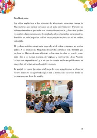 18
Cambio de roles
Los niños explicaban a los alumnos de Magisterio numerosos temas de
Matemáticas que habían trabajado en el aula anteriormente. Durante las
videoconferencias se producía una interacción constante, y los niños podían
responder a las preguntas que les realizaban los estudiantes para maestros.
También los más pequeños podían hacer preguntas para ver si les habían
entendido.
El grado de satisfacción de esta innovadora iniciativa es enorme por ambas
partes. A los alumnos de Magisterio les ayuda a entender cómo tendrán que
explicar las Matemáticas en el futuro. A los niños les abre un mundo nuevo
para ellos, y les motiva mucho poder explicar y expresar sus ideas. Además
trabajan su expresión oral, y a los que les cuesta hablar en público esto les
parece tan atractivo que acaban interviniendo.
Es genial ver como los niños disfrutan de estas experiencias, y cómo los
futuros maestros las aprovechan para ver la realidad de las aulas desde los
primeros cursos de su formación.
 