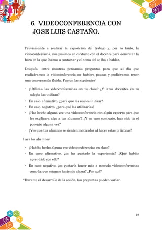19
6. VIDEOCONFERENCIA CON
JOSE LUIS CASTAÑO.
Previamente a realizar la exposición del trabajo y, por lo tanto, la
videoconferencia, nos pusimos en contacto con el docente para concretar la
hora en la que íbamos a contactar y el tema del se iba a hablar.
Después, entre nosotras pensamos preguntas para que el día que
realizáramos la videoconferencia no hubiera pausas y pudiéramos tener
una conversación fluida. Fueron las siguientes:
- ¿Utilizas las videoconferencias en tu clase? ¿Y otros docentes en tu
colegio las utilizan?
- En caso afirmativo, ¿para qué las sueles utilizar?
- En caso negativo, ¿para qué las utilizarías?
- ¿Has hecho alguna vez una videoconferencia con algún experto para que
les explicara algo a tus alumnos? ¿Y en caso contrario, has sido tú el
ponente alguna vez?
- ¿Ves que tus alumnos se sienten motivados al hacer estas prácticas?
Para los alumnos:
- ¿Habéis hecho alguna vez videoconferencias en clase?
- En caso afirmativo, ¿os ha gustado la experiencia? ¿Qué habéis
aprendido con ello?
- En caso negativo, ¿os gustaría hacer más a menudo videoconferencias
como la que estamos haciendo ahora? ¿Por qué?
*Durante el desarrollo de la sesión, las preguntas pueden variar.
 