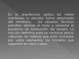 En la arquitectura gótica los vidrios
mantienen la peculiar forma abocinada
del románico, los recursos técnicos
permiten eliminar el muro y solventar el
problema de iluminación del templo. La
solución definitiva para las ventanas será la
utilización de vidrieras que están formadas
por varios elementos: las tracerías que
organizan en vano u ojiva.
 