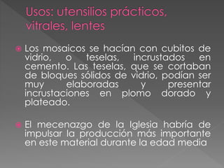  Los mosaicos se hacían con cubitos de
vidrio, o teselas, incrustados en
cemento. Las teselas, que se cortaban
de bloques sólidos de vidrio, podían ser
muy elaboradas y presentar
incrustaciones en plomo dorado y
plateado.
 El mecenazgo de la Iglesia habría de
impulsar la producción más importante
en este material durante la edad media
 
