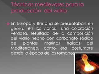  En Europa y Bretaña se presentaban en
general en los vidrios una coloración
verdosa, resultado de la composición
del vidrio hecho con carbonato sódico
de plantas marinas traídas del
Mediterráneo, como era costumbre
desde la época de los romanos.
 
