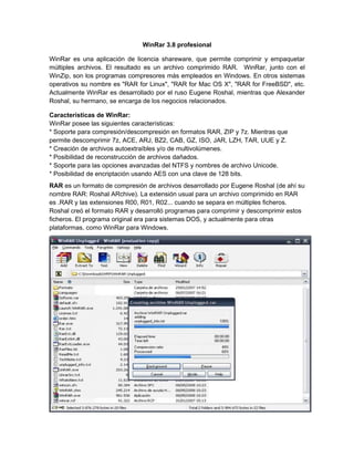 WinRar 3.8 profesional

WinRar es una aplicación de licencia shareware, que permite comprimir y empaquetar
múltiples archivos. El resultado es un archivo comprimido RAR. WinRar, junto con el
WinZip, son los programas compresores más empleados en Windows. En otros sistemas
operativos su nombre es "RAR for Linux", "RAR for Mac OS X", "RAR for FreeBSD", etc.
Actualmente WinRar es desarrollado por el ruso Eugene Roshal, mientras que Alexander
Roshal, su hermano, se encarga de los negocios relacionados.

Características de WinRar:
WinRar posee las siguientes características:
* Soporte para compresión/descompresión en formatos RAR, ZIP y 7z. Mientras que
permite descomprimir 7z, ACE, ARJ, BZ2, CAB, GZ, ISO, JAR, LZH, TAR, UUE y Z.
* Creación de archivos autoextraíbles y/o de multivolúmenes.
* Posibilidad de reconstrucción de archivos dañados.
* Soporte para las opciones avanzadas del NTFS y nombres de archivo Unicode.
* Posibilidad de encriptación usando AES con una clave de 128 bits.
RAR es un formato de compresión de archivos desarrollado por Eugene Roshal (de ahí su
nombre RAR: Roshal ARchive). La extensión usual para un archivo comprimido en RAR
es .RAR y las extensiones R00, R01, R02... cuando se separa en múltiples ficheros.
Roshal creó el formato RAR y desarrolló programas para comprimir y descomprimir estos
ficheros. El programa original era para sistemas DOS, y actualmente para otras
plataformas, como WinRar para Windows.
 