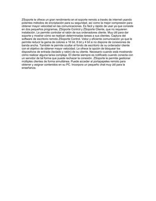ZSoporte le ofrece un gran rendimiento en el soporte remoto a través de internet usando
potentes métodos de encriptación para su seguridad, así como la mejor compresión para
obtener mayor velocidad en las comunicaciones. Es fácil y rápido de usar ya que consiste
en dos pequeños programas, ZSoporte Control y ZSoporte Cliente, que no requieren
instalación. Le permite controlar el ratón de sus ordenadores cliente. Muy útil para dar
soporte y mostrar cómo se realizan determinadas tareas a sus clientes. Captura del
software de escritorio remoto ZSoporte Control. Veloz y eficiente comunicación ya que le
permite reducir la gama de colores a 16 bit, 8 bit y 4 bit si no dispone de conexiones de
banda ancha. También le permite ocultar el fondo de escritorio de su ordenador cliente
con el objetivo de obtener mayor velocidad. Le ofrece la opción de bloquear los
dispositivos de entrada (teclado y ratón) de su cliente. Necesario cuando está mostrando
cómo realizar alguna tarea compleja. El cliente siempre es notificado cuando conecta con
un servidor de tal forma que puede rechazar la conexión. ZSoporte le permite gestionar
múltiples clientes de forma simultánea. Puede acceder al portapapeles remoto para
obtener y asignar contenidos en su PC. Incorpora un pequeño chat muy útil para la
enseñanza.
 