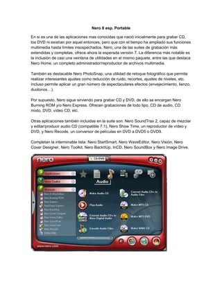 Nero 8 esp. Portable

En si es una de las aplicaciones mas conocidas que nació inicialmente para grabar CD,
los DVD ni existían por aquel entonces, pero que con el tiempo ha ampliado sus funciones
multimedia hasta límites insospechados. Nero, una de las suites de grabación más
extendidas y completas, ofrece ahora la esperada versión 7. La diferencia más notable es
la inclusión de casi una veintena de utilidades en el mismo paquete, entre las que destaca
Nero Home, un completo administrador/reproductor de archivos multimedia.

También es destacable Nero PhotoSnap, una utilidad de retoque fotográfico que permite
realizar interesantes ajustes como reducción de ruido, recortes, ajustes de niveles, etc.
Incluso permite aplicar un gran número de espectaculares efectos (envejecimiento, lienzo,
duotonos…).

Por supuesto, Nero sigue sirviendo para grabar CD y DVD, de ello se encargan Nero
Burning ROM y/o Nero Express. Ofrecen grabaciones de todo tipo, CD de audio, CD
mixto, DVD, vídeo CD, etc.

Otras aplicaciones también incluidas en la suite son: Nero SoundTrax 2, capaz de mezclar
y editar/producir audio CD (compatible 7.1), Nero Show Time, un reproductor de vídeo y
DVD, y Nero Recode, un conversor de películas en DVD a DVD5 o DVD9.

Completan la interminable lista: Nero StartSmart, Nero WaveEditor, Nero Visión, Nero
Cover Designer, Nero Toolkit, Nero BackItUp, InCD, Nero SoundBox y Nero Image Drive.
 