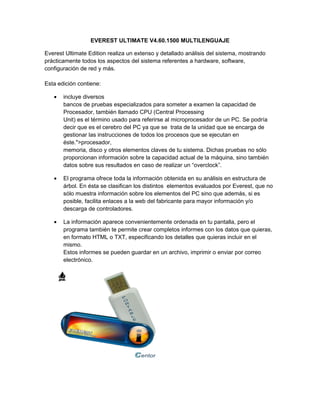 EVEREST ULTIMATE V4.60.1500 MULTILENGUAJE

Everest Ultimate Edition realiza un extenso y detallado análisis del sistema, mostrando
prácticamente todos los aspectos del sistema referentes a hardware, software,
configuración de red y más.

Esta edición contiene:

   •   incluye diversos
       bancos de pruebas especializados para someter a examen la capacidad de
       Procesador, también llamado CPU (Central Processing
       Unit) es el término usado para referirse al microprocesador de un PC. Se podría
       decir que es el cerebro del PC ya que se trata de la unidad que se encarga de
       gestionar las instrucciones de todos los procesos que se ejecutan en
       éste.">procesador,
       memoria, disco y otros elementos claves de tu sistema. Dichas pruebas no sólo
       proporcionan información sobre la capacidad actual de la máquina, sino también
       datos sobre sus resultados en caso de realizar un “overclock”.

   •   El programa ofrece toda la información obtenida en su análisis en estructura de
       árbol. En ésta se clasifican los distintos elementos evaluados por Everest, que no
       sólo muestra información sobre los elementos del PC sino que además, si es
       posible, facilita enlaces a la web del fabricante para mayor información y/o
       descarga de controladores.

   •   La información aparece convenientemente ordenada en tu pantalla, pero el
       programa también te permite crear completos informes con los datos que quieras,
       en formato HTML o TXT, especificando los detalles que quieras incluir en el
       mismo.
       Estos informes se pueden guardar en un archivo, imprimir o enviar por correo
       electrónico.
 