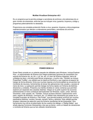 McAfee VirusScan Entrerprise v8.5

Es un programa que te permite proteger a servidores de archivos y de sobremesa de un
gran número de amenazas, entre las que se incluyen virus, gusanos, troyanos y código y
programas potencialmente no deseados.

Proporciona una completa protección frente a virus, gusanos, troyanos y otros programas
malintencionados que afectan a ordenadores personales y servidores de archivos.




                                    POWER DESK 6.0

Power Desk consiste en un potente paquete de utilidades para Windows. Incluye Explorer
Plus : un administrador de ficheros que integra poderosas opciones de compresión con
soporte de ficheros zip, arj, lzh, z, gz, tar, etc; un visor de ficheros integrado, barra de
unidades de disco, una barra para lanzar programas, y mucho más. También se incluye:
PowerDest ToolBar: una utilidad que te mejora el Escritorio y que organiza el espacio de
trabajo de forma eficiente. Entre sus muchas mejoras a la funcionalidad se encuentran los
monitores de recursos, herramientas de lanzar las aplicaciones más usuales, y acceso al
menú de inicio. La aplicación permite trabajar de forma rápida con ficheros de distintos
directorios y unidades. Presenta una interfaz dividida en varias ventanas que permiten
explorar por separado dos carpetas distintas. Integra en la parte superior las acciones
pertenecientes al menú contextual del Explorador de Windows: copiar, cortar, eliminar,
renombrar, crear carpeta, etc. También, incluye accesos directos a aplicaciones como
paint, registro de Windows, command, etc. La utilidad más interesante que posee es un
completo buscador de ficheros o ’File Finder’, que permite localizar archivos por muchos
parámetros distintos: nombre, formato, tamaño, fecha y atributos. Esta utilidad permite
emplear máscaras de selección para los ficheros resultantes de las búsquedas. Otra
herramienta muy útil es el potenciador de los cuadros de diálogo, o ’Dialog Helper’, que
añade algunas funciones interesantes a las que ya tienen, como un listado de ubicaciones
o nombres de ficheros que sa han utilizado recientemente.
 