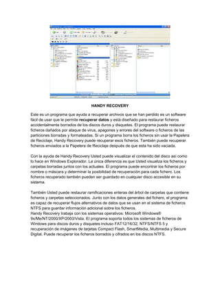 HANDY RECOVERY

Este es un programa que ayuda a recuperar archivos que se han perdido es un software
fácil de usar que le permite recuperar datos y está diseñado para restaurar ficheros
accidentalmente borrados de los discos duros y disquetes. El programa puede restaurar
ficheros dañados por ataque de virus, apagones y errores del software o ficheros de las
particiones borradas y formateadas. Si un programa borra los ficheros sin usar la Papelera
de Reciclaje, Handy Recovery puede recuperar esos ficheros. También puede recuperar
ficheros enviados a la Papelera de Reciclaje después de que esta ha sido vaciada.

Con la ayuda de Handy Recovery Usted puede visualizar el contenido del disco así como
lo hace en Windows Explorador. La única diferencia es que Usted visualiza los ficheros y
carpetas borradas juntos con los actuales. El programa puede encontrar los ficheros por
nombre o máscara y determinar la posibilidad de recuperación para cada fichero. Los
ficheros recuperado también pueden ser guardado en cualquier disco accesible en su
sistema.

También Usted puede restaurar ramificaciones enteras del árbol de carpetas que contiene
ficheros y carpetas seleccionados. Junto con los datos generales del fichero, el programa
es capaz de recuperar flujos alternativos de datos que se usan en el sistema de ficheros
NTFS para guardar información adicional sobre los ficheros.
Handy Recovery trabaja con los sistemas operativos: Microsoft Windows®
9x/Me/NT/2000/XP/2003/Vista. El programa soporta todos los sistemas de ficheros de
Windows para discos duros y disquetes incluso FAT12/16/32, NTFS/NTFS 5 y
recuperación de imágenes de tarjetas Compact Flash, SmartMedia, Multimedia y Secure
Digital. Puede recuperar los ficheros borrados y cifrados en los discos NTFS.
 