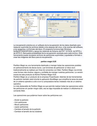La recuperación práctica es un software de la recuperación de los datos diseñado para
restaurar suprimida los archivos debido a los ataques del virus, a las averías del software,
a los apagones o al formato del disco. El programa funciona bajo Windows
9x/Me/NT/2000/XP/2003 y apoya los sistemas de ficheros del FAT 12/16/32, de NTFS y
de NTFS 5. Demuestra probabilidad de la recuperación acertada para cada archivo. Esta
herramienta puede recuperar archivos de particiones suprimidas y ajustadas a formato o
crear las imágenes del disco para la recuperación.

                                    partion magic 8.05

Partition Magic es una herramienta destinada a manejar todas las operaciones posibles
en particionamiento de discos duros. Las funciones de particionar un disco duro
tradicionalmente se realizan por línea de comandos con fdisk. Partition Magic nos brinda
unas formas más intuitiva, segura y confiable de manejar nuestras particiones. La versión
exacta de este producto es Norton Partition Magic 8.05.
Partition Magic es un producto de la empresa PowerQuest. Además de las herramientas
de partición también está incluída la aplicación BootMagic que simplifica la tarea de pasar
de un sistema operativo a otro si en tu computadora tienes instalado más de un sistema
operativo.
Lo más destacable de Partition Magic es que permite realizar todas las operaciones sobre
las particiones sin perder ningún dato, eso es algo imposible de realizar si utilizáramos el
comando fdisk.

Las operaciones que podemos hacer sobre las particiones son:

- Dividir la partición
- Unir particiones
- Mover particiones
- copiar particiones
- Cambiar el tamaño de la partición
- Cambiar el tamaño de los clústeres
 