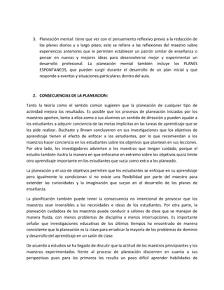 3. Planeación mental: tiene que ver con el pensamiento reflexivo previo a la redacción de
      los planes diarios y a largo plazo; esto se refiere a las reflexiones del maestro sobre
      experiencias anteriores que le permiten establecer un patrón similar de enseñanza o
      pensar en nuevas y mejores ideas para desenvolverse mejor y experimentar un
      desarrollo profesional. La planeación mental también incluye los PLANES
      ESPONTANEOS, que pueden surgir durante el desarrollo de un plan inicial y que
      responde a eventos y situaciones particulares dentro del aula.



   2. CONSECUENCIAS DE LA PLANEACION:

Tanto la teoría como el sentido común sugieren que la planeación de cualquier tipo de
actividad mejora los resultados. Es posible que los procesos de planeación iniciados por los
maestros aporten, tanto a ellos como a sus alumnos un sentido de dirección y pueden ayudar a
los estudiantes a adquirir conciencia de las metas implícitas en las tareas de aprendizaje que se
les pide realizar. Duchaste y Brown concluyeron en sus investigaciones que los objetivos de
aprendizaje tienen el efecto de enfocar a los estudiantes, por lo que recomiendan a los
maestros hacer conciencia en los estudiantes sobre los objetivos que plantean en sus lecciones.
Por otro lado, los investigadores advierten a los maestros que tengan cuidado, porque el
estudio también ilustra la manera en que enfocarse en extremo sobre los objetivos quizá limite
otro aprendizaje importante en los estudiantes que surja como extra a los planeado.

La planeación y el uso de objetivos permiten que los estudiantes se enfoque en su aprendizaje
pero igualmente lo condicionan si no existe una flexibilidad por parte del maestro para
extender las curiosidades y la imaginación que surjan en el desarrollo de los planes de
enseñanza.

La planificación también puede tener la consecuencia no intencional de provocar que los
maestros sean insensibles a las necesidades e ideas de los estudiantes. Por otra parte, la
planeación cuidadosa de los maestros puede conducir a salones de clase que se manejan de
manera fluida, con menos problemas de disciplina y menos interrupciones. Es importante
señalar que investigaciones educativas de los últimos tiempos ha encontrado de manera
consistente que la planeación es la clave para erradicar la mayoría de los problemas de dominio
y desarrollo del aprendizaje en un salón de clase.

De acuerdo a estudios se ha llegado de discutir que la actitud de los maestros principiantes y los
maestros experimentados frente al proceso de planeación disciernen en cuanto a sus
perspectivas pues para los primeros les resulta un poco difícil aprender habilidades de
 