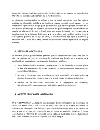 planeación, mientras que los experimentados tienden a adoptar por su parte un punto de vista
diferente a la planeación, abordándolo de un modo diferente.

Los docentes experimentados no utilizan lo que se podría considerar como las mejores
practicas de planeación, debido a su tradicional trabajo empírico en el campo y a sus
pretensiones y perspectivas a largo plazo por decirlo así que inclusive pueden funcionar en el
aula de clase, sin embargo los docentes no expertos de igual forma puede incluir no tanto un
modelo de planeación formal o lineal, sino que puede introducir sus innovaciones y
coordinaciones de actividades deliberadas y a corto plazo, que también pueden llevar a
consecuencias positivas en el aula de clase, lo que finalmente nos lleva a establecer y
reflexionar con la duda de si estos patrones de planeación podrían representar las mejores
practicas.



   3. DOMINIO DE LA PLANEACION:

Los maestros planean para diferentes periodos que van desde un dia de clase hasta todo un
año. La evolución de todo un programa de enseñanza esta basado en la organización y
planificación de las actividades que se pueden describir en tres fases:

   1. Antes de la instrucción: en la que conviene la elección del contenido, el enfoque que se
      le dara y las asignaciones de tiempo y espacio, y la determinación de su estructura en
      contenido y motivación.

   2. Durante la instrucción: importante el manejo de la presentación, el cuestionamiento y
      dominio del contenido, asistencia, practicas, transiciones y manejo de la disciplina.

   3. Despues de la instrucción: verificación de la comprensión del contenido,
      retroalimentación, evalucion grupal, calificación y seguimiento, informes.



   4. ASPECTOS ESPECIFICOS DE LA PLANEACION:



-USO DE ESTANDARES Y MARCOS: los estándares son descripciones acerca de aquello que los
estudiantes deben saber o ser capaces de hacer. Por ejemplo se pueden determinar los
estándares de desempeño que definen lo que los estudiantes deben saber y ser capaces de
hacer y cual es el nivel de desempeño que se espera en cualquier disciplina. El marco
conceptual es la referencia del contenido que se trabajara a cabalidad con el estudiante, se
seleccionan los textos y se planean las guías curriculares a seguir.
 