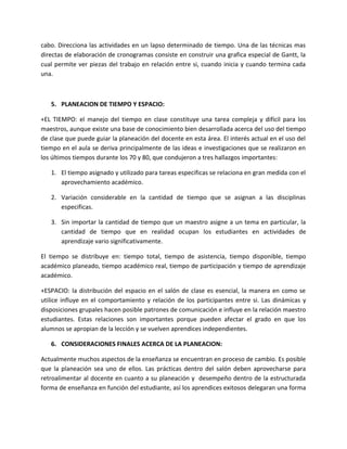 cabo. Direcciona las actividades en un lapso determinado de tiempo. Una de las técnicas mas
directas de elaboración de cronogramas consiste en construir una grafica especial de Gantt, la
cual permite ver piezas del trabajo en relación entre si, cuando inicia y cuando termina cada
una.



   5. PLANEACION DE TIEMPO Y ESPACIO:

+EL TIEMPO: el manejo del tiempo en clase constituye una tarea compleja y difícil para los
maestros, aunque existe una base de conocimiento bien desarrollada acerca del uso del tiempo
de clase que puede guiar la planeación del docente en esta área. El interés actual en el uso del
tiempo en el aula se deriva principalmente de las ideas e investigaciones que se realizaron en
los últimos tiempos durante los 70 y 80, que condujeron a tres hallazgos importantes:

   1. El tiempo asignado y utilizado para tareas especificas se relaciona en gran medida con el
      aprovechamiento académico.

   2. Variación considerable en la cantidad de tiempo que se asignan a las disciplinas
      especificas.

   3. Sin importar la cantidad de tiempo que un maestro asigne a un tema en particular, la
      cantidad de tiempo que en realidad ocupan los estudiantes en actividades de
      aprendizaje vario significativamente.

El tiempo se distribuye en: tiempo total, tiempo de asistencia, tiempo disponible, tiempo
académico planeado, tiempo académico real, tiempo de participación y tiempo de aprendizaje
académico.

+ESPACIO: la distribución del espacio en el salón de clase es esencial, la manera en como se
utilice influye en el comportamiento y relación de los participantes entre si. Las dinámicas y
disposiciones grupales hacen posible patrones de comunicación e influye en la relación maestro
estudiantes. Estas relaciones son importantes porque pueden afectar el grado en que los
alumnos se apropian de la lección y se vuelven aprendices independientes.

   6. CONSIDERACIONES FINALES ACERCA DE LA PLANEACION:

Actualmente muchos aspectos de la enseñanza se encuentran en proceso de cambio. Es posible
que la planeación sea uno de ellos. Las prácticas dentro del salón deben aprovecharse para
retroalimentar al docente en cuanto a su planeación y desempeño dentro de la estructurada
forma de enseñanza en función del estudiante, así los aprendices exitosos delegaran una forma
 
