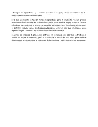 estratégica de aprendizaje que permita evolucionar las perspectivas tradicionales de los
maestros tanto expertos como novatos.

Si lo que un docente se fija son metas de aprendizaje para el estudiante y no un proceso
acumulativo de información a corto y mediano plazo, entonces debe proporcionar a su favor un
método de planeación que le genere esa capacidad de instruir, hacer llegar los conocimientos, y
en definitiva ejecutar buenas practicas pedagógicas que los lleven a ser guía y facilitador, y que
le permita lograr convertir a los alumnos en aprendices autónomos.

El cambio de enfoques de planeación centrados en el maestro a un abordaje centrado en el
alumno no llegara de inmediato, pero es posible que se adopte en esta nueva generación de
docentes que se encuentran a la vanguardia de la tecnología y las innovaciones de la sociedad.
 