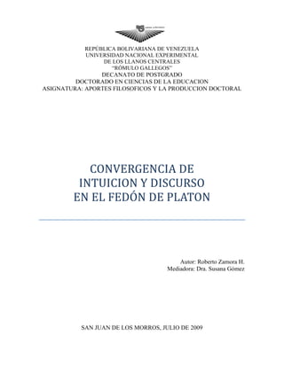 REPÚBLICA BOLIVARIANA DE VENEZUELA
UNIVERSIDAD NACIONAL EXPERIMENTAL
DE LOS LLANOS CENTRALES
“RÓMULO GALLEGOS”
DECANATO DE POSTGRADO
DOCTORADO EN CIENCIAS DE LA EDUCACION
ASIGNATURA: APORTES FILOSOFICOS Y LA PRODUCCION DOCTORAL
CONVERGENCIA DE
INTUICION Y DISCURSO
EN EL FEDÓN DE PLATON
Autor: Roberto Zamora H.
Mediadora: Dra. Susana Gómez
SAN JUAN DE LOS MORROS, JULIO DE 2009
 