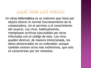¿Qué SON LOS VIRUS?Un virus informático es un malware que tiene por objeto alterar el normal funcionamiento de la computadora, sin el permiso o el conocimiento del usuario. Los virus, habitualmente, reemplazan archivos ejecutables por otros infectados con el código de este. Los virus pueden destruir, de manera intencionada, los datos almacenados en un ordenador, aunque también existen otros más inofensivos, que solo se caracterizan por ser molestos.