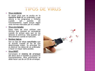 Tipos de virusVirus residenteEs aquel virus que se oculta en la memoria RAM de un ordenador y que afecta a los programas y ficheros cuando son puestos en funcionamiento. Suele actuar según unas normas marcadas por el creador.Virus encriptadosEstos tipos de virus utilizan una técnica que consiste en esconderse cuando no actúan para que no los detecte el antivirus. Sólo pueden ser descubiertos cuando se ejecutan.Bombas lógicasSon un tipo de virus camuflados que se activan cuando se les da una determinada orden. Su principal fin es destruir los datos de un ordenador o hacer el mayor daño posible.Virus BOOT 	Corrompen el sistema de arranque del disco duro e impiden su puesta en funcionamiento. Para eliminarlos se debe hacer uso de un CD de arranque.