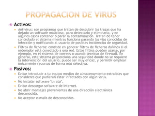 PROPAGACION DE VIRUSActivos:Antivirus: son programas que tratan de descubrir las trazas que ha dejado un software malicioso, para detectarlo y eliminarlo, y en algunos casos contener o parar la contaminación. Tratan de tener controlado el sistema mientras funciona parando las vías conocidas de infección y notificando al usuario de posibles incidencias de seguridad. Filtros de ficheros: consiste en generar filtros de ficheros dañinos si el ordenador está conectado a una red. Estos filtros pueden usarse, por ejemplo, en el sistema de correos o usando técnicas de firewall. En general, este sistema proporciona una seguridad donde no se requiere la intervención del usuario, puede ser muy eficaz, y permitir emplear únicamente recursos de forma más selectiva. Pasivos:Evitar introducir a tu equipo medios de almacenamiento extraíbles que consideres que pudieran estar infectados con algún virus. No instalar software "pirata". Evitar descargar software de Internet. No abrir mensajes provenientes de una dirección electrónica desconocida. No aceptar e-mails de desconocidos. 