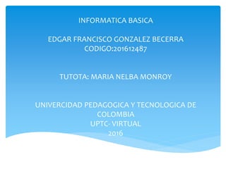INFORMATICA BASICA
EDGAR FRANCISCO GONZALEZ BECERRA
CODIGO:201612487
TUTOTA: MARIA NELBA MONROY
UNIVERCIDAD PEDAGOGICA Y TECNOLOGICA DE
COLOMBIA
UPTC- VIRTUAL
2016
 