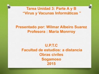 Tarea Unidad 3: Parte A y B
“Virus y Vacunas Informáticas ”
Presentado por: Wilmar Albeiro Suarez
Profesora : María Monrroy
U.P.T.C
Facultad de estudios: a distancia
Obras civiles
Sogamoso
2015
 