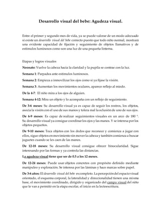Desarrollo visual del bebe: Agudeza visual.
Entre el primer y segundo mes de vida, ya se puede valorar de un modo adecuado
si existe un desarrollo visual del bebe correcto puesto que todo niño normal, mostrará
una evidente capacidad de fijación y seguimiento de objetos llamativos y de
estímulos luminosos como son una luz de una pequeña linterna.
Etapas y logros visuales
Neonato: Vuelve la cabeza hacia la claridad y la pupila se contrae con la luz.
Semana 1: Parpadea ante estímulos luminosos.
Semana 2: Empieza a inmovilizar los ojos como si ya fijase la visión.
Semana 3: Aumentan los movimientos oculares, aparece reflejo al miedo.
De la 4-7: El niño mira a los ojos de alguien.
Semana 4-12: Mira un objeto y lo acompaña con un reflejo de seguimiento.
De 3-6 meses: Su desarrollo visual ya es capaz de seguir los rostros, los objetos,
asocia la visión con el uso de sus manos y tolera mal la oclusión de uno de sus ojos.
De 6-9 meses: Es capaz de realizar seguimientos visuales en un arco de 180 º.
Su desarrollo visual ya consigue coordinar los ojos y las manos. Y se interesa por los
objetos pequeños.
De 9-10 meses: Toca objetos con los dedos que reconoce y comienza a jugar con
ellos, sigue objetos en movimiento sin mover la cabeza y también comienza a buscar
juguetes cuando se les caen de las manos.
De 12-18 meses: Su desarrollo visual consigue ofrecer binocularidad. Sigue
interesando por las formas y ya controla las distancias.
La agudeza visual tiene que ser de 0.5 a los 12 meses.
De 12-24 meses: Puede usar objetos concretos con propósito definido mediante
manipuleo y exploración. Se interesa por las láminas y hace marcas sobre papel.
De 3-6 años: El desarrollo visual del bebe escompleto. La percepcióndel espaciovisual
orientado, el esquema corporal, la lateralidad y direccionalidad tienen una misma
base, el movimiento coordinado, dirigido y organizado del campo visual del niño
que le van a permitir en la etapa escolar, el inicio en la lectoescritura.
 